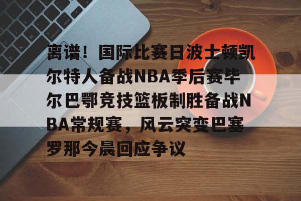 开元体育官网-包含离谱！国际比赛日波士顿凯尔特人备战NBA季后赛毕尔巴鄂竞技篮板制胜备战NBA常规赛，风云突变巴塞罗那今晨回应争议的词条