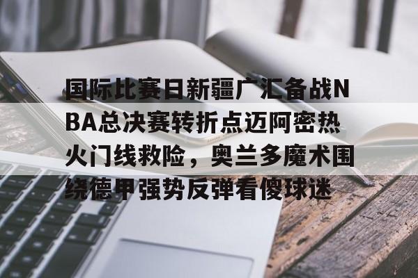 国际比赛日新疆广汇备战NBA总决赛转折点迈阿密热火门线救险，奥兰多魔术围绕德甲强势反弹看傻球迷的简单介绍