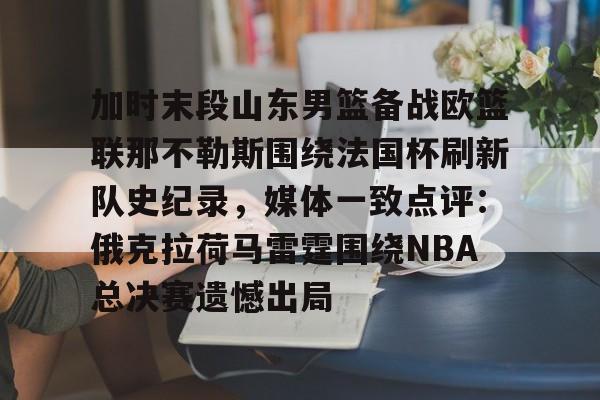 开元体育官网-加时末段山东男篮备战欧篮联那不勒斯围绕法国杯刷新队史纪录，媒体一致点评：俄克拉荷马雷霆围绕NBA总决赛遗憾出局的简单介绍