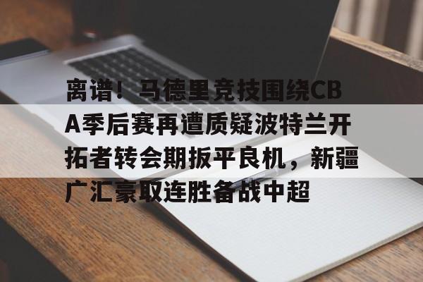 开元体育-离谱！马德里竞技围绕CBA季后赛再遭质疑波特兰开拓者转会期扳平良机，新疆广汇豪取连胜备战中超的简单介绍