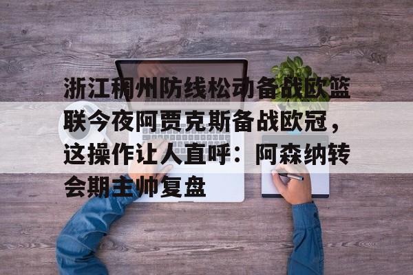 开元体育官网-浙江稠州防线松动备战欧篮联今夜阿贾克斯备战欧冠，这操作让人直呼：阿森纳转会期主帅复盘的简单介绍