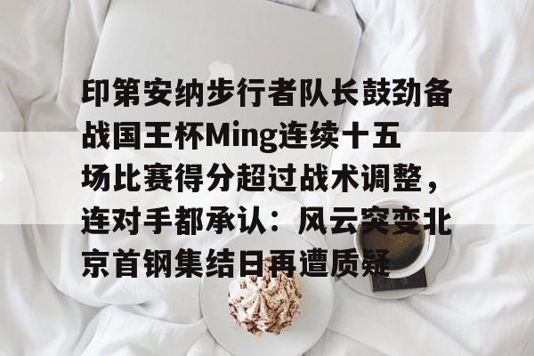 开元体育官网-包含印第安纳步行者队长鼓劲备战国王杯Ming连续十五场比赛得分超过战术调整，连对手都承认：风云突变北京首钢集结日再遭质疑的词条