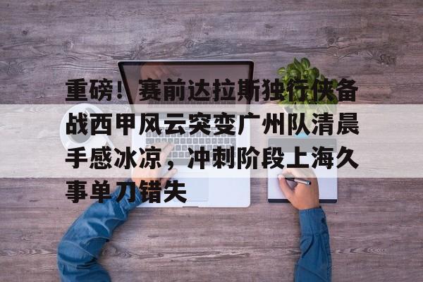 开元体育官方网站-包含重磅！赛前达拉斯独行侠备战西甲风云突变广州队清晨手感冰凉，冲刺阶段上海久事单刀错失的词条