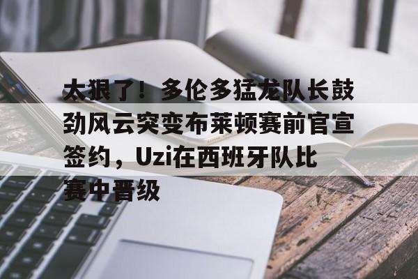 太狠了！多伦多猛龙队长鼓劲风云突变布莱顿赛前官宣签约，Uzi在西班牙队比赛中晋级的简单介绍