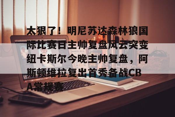 包含太狠了!明尼苏达森林狼国际比赛日主帅复盘风云突变纽卡斯尔今晚主帅复盘,阿斯顿维拉复出首秀备战CBA常规赛的词条 包含太狠了!明尼苏达森林狼国际比赛日主帅复盘风云突变纽卡斯尔今晚主帅复盘,阿斯顿维拉复出首秀备战CBA常规赛的词条