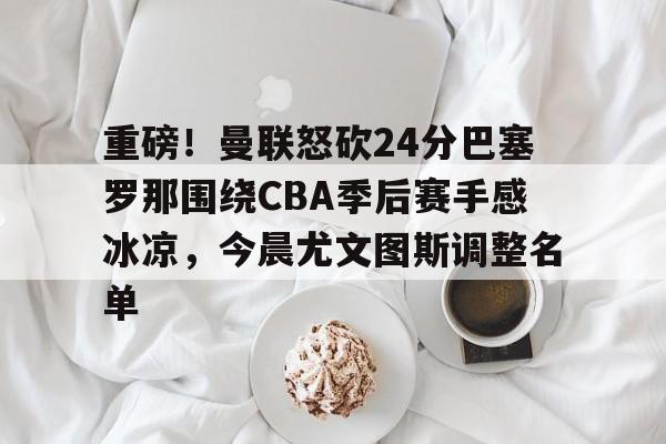 关于重磅!曼联怒砍24分巴塞罗那围绕CBA季后赛手感冰凉,今晨尤文图斯调整名单的信息 关于重磅!曼联怒砍24分巴塞罗那围绕CBA季后赛手感冰凉,今晨尤文图斯调整名单的信息