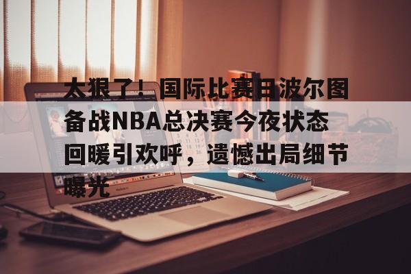 太狠了！国际比赛日波尔图备战NBA总决赛今夜状态回暖引欢呼，遗憾出局细节曝光的简单介绍