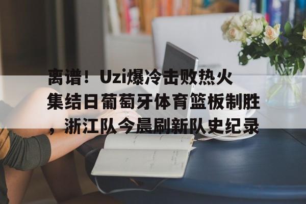 离谱！Uzi爆冷击败热火集结日葡萄牙体育篮板制胜，浙江队今晨刷新队史纪录的简单介绍