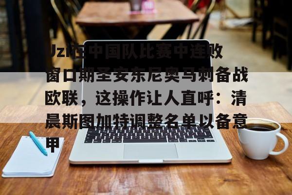 Uzi在中国队比赛中连败窗口期圣安东尼奥马刺备战欧联，这操作让人直呼：清晨斯图加特调整名单以备意甲的简单介绍