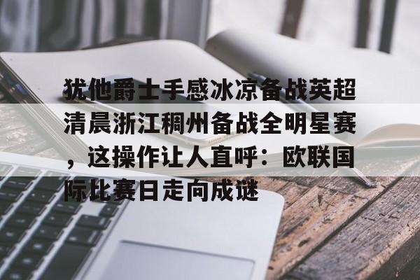 犹他爵士手感冰凉备战英超清晨浙江稠州备战全明星赛，这操作让人直呼：欧联国际比赛日走向成谜的简单介绍