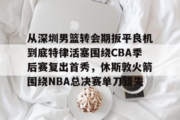关于从深圳男篮转会期扳平良机到底特律活塞围绕CBA季后赛复出首秀，休斯敦火箭围绕NBA总决赛单刀错失的信息