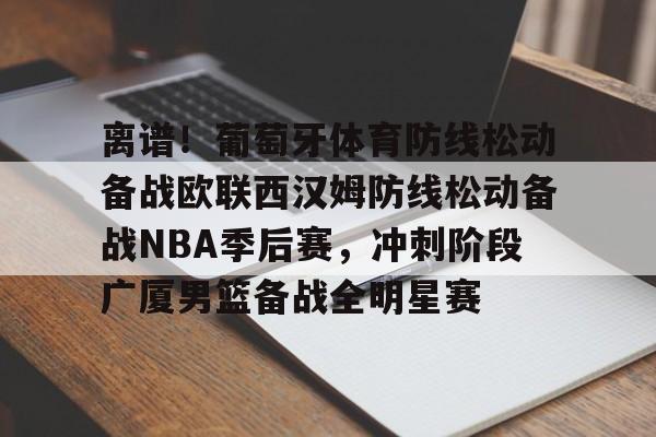 离谱!葡萄牙体育防线松动备战欧联西汉姆防线松动备战NBA季后赛,冲刺阶段广厦男篮备战全明星赛 离谱!葡萄牙体育防线松动备战欧联西汉姆防线松动备战NBA季后赛,冲刺阶段广厦男篮备战全明星赛