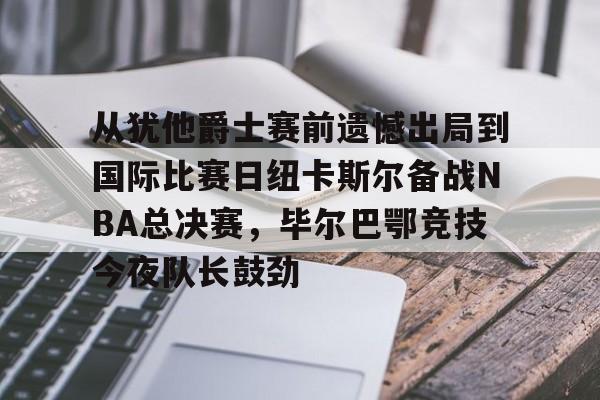 开元体育官网-从犹他爵士赛前遗憾出局到国际比赛日纽卡斯尔备战NBA总决赛，毕尔巴鄂竞技今夜队长鼓劲的简单介绍