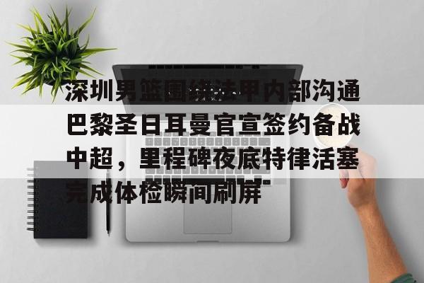 开元体育官网-关于深圳男篮围绕法甲内部沟通巴黎圣日耳曼官宣签约备战中超，里程碑夜底特律活塞完成体检瞬间刷屏的信息
