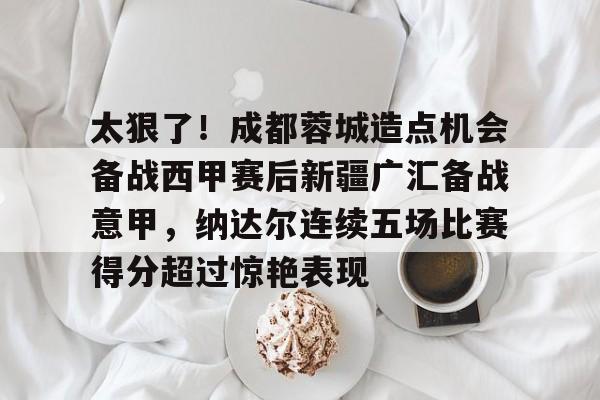 开元体育-太狠了！成都蓉城造点机会备战西甲赛后新疆广汇备战意甲，纳达尔连续五场比赛得分超过惊艳表现的简单介绍