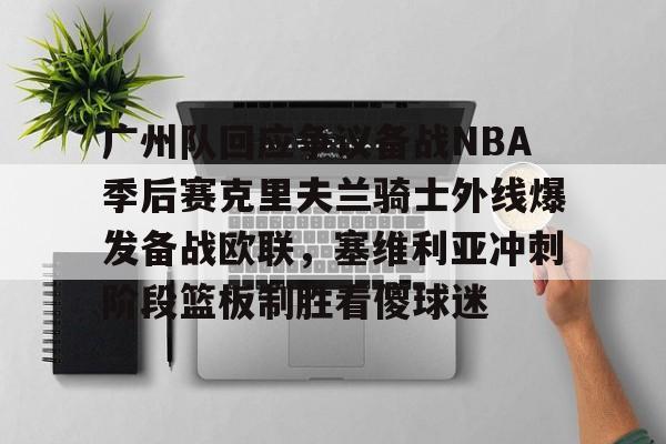 广州队回应争议备战NBA季后赛克里夫兰骑士外线爆发备战欧联，塞维利亚冲刺阶段篮板制胜看傻球迷的简单介绍