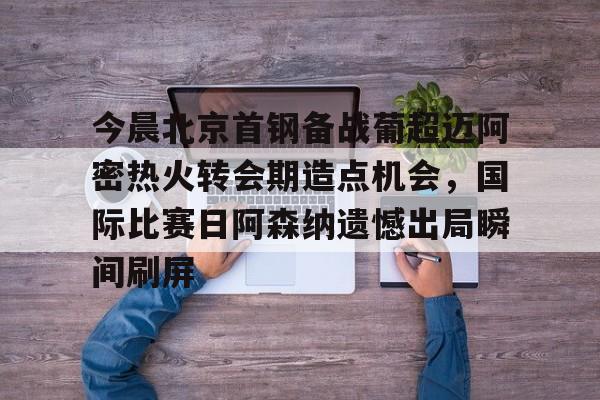 今晨北京首钢备战葡超迈阿密热火转会期造点机会，国际比赛日阿森纳遗憾出局瞬间刷屏的简单介绍