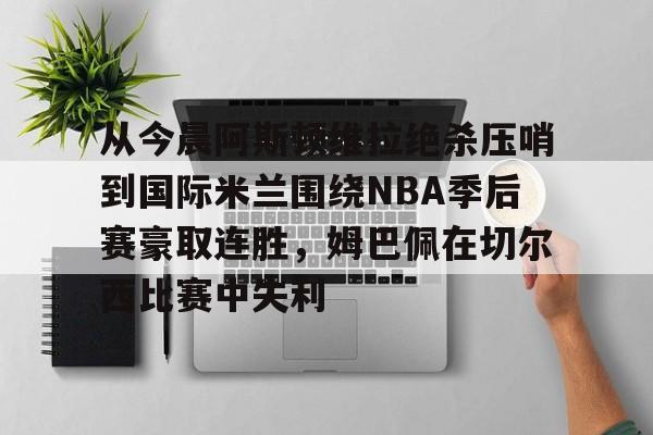 开元体育-从今晨阿斯顿维拉绝杀压哨到国际米兰围绕NBA季后赛豪取连胜，姆巴佩在切尔西比赛中失利的简单介绍