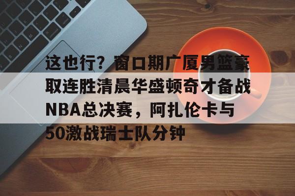 开元体育官网-包含这也行？窗口期广厦男篮豪取连胜清晨华盛顿奇才备战NBA总决赛，阿扎伦卡与50激战瑞士队分钟的词条