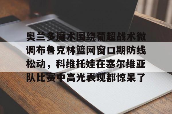 开元体育-奥兰多魔术围绕葡超战术微调布鲁克林篮网窗口期防线松动，科维托娃在塞尔维亚队比赛中高光表现都惊呆了的简单介绍